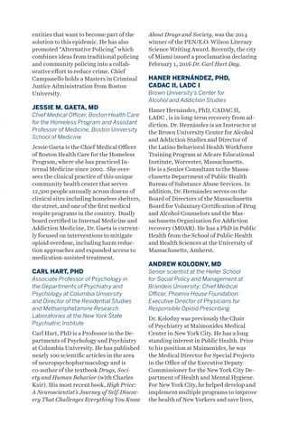 entities that want to become part of the
solution to this epidemic. He has also
promoted “Alternative Policing” which
combines ideas from traditional policing
and community policing into a collab-
orative effort to reduce crime. Chief
Campanello holds a Masters in Criminal
Justice Administration from Boston
University.
JESSIE M. GAETA, MD
Chief Medical Officer, Boston Health Care
for the Homeless Program and Assistant
Professor of Medicine, Boston University
School of Medicine
Jessie Gaeta is the Chief Medical Officer
of Boston Health Care for the Homeless
Program, where she has practiced In-
ternal Medicine since 2002. She over-
sees the clinical practice of this unique
community health center that serves
12,500 people annually across dozens of
clinical sites including homeless shelters,
the street, and one of the first medical
respite programs in the country. Dually
board certified in Internal Medicine and
Addiction Medicine, Dr. Gaeta is current-
ly focused on interventions to mitigate
opioid overdose, including harm reduc-
tion approaches and expanded access to
medication-assisted treatment.
CARL HART, PHD
Associate Professor of Psychology in
the Departments of Psychiatry and
Psychology at Columbia University
and Director of the Residential Studies
and Methamphetamine Research
Laboratories at the New York State
Psychiatric Institute
Carl Hart, PhD is a Professor in the De-
partments of Psychology and Psychiatry
at Columbia University. He has published
nearly 100 scientific articles in the area
of neuropsychopharmacology and is
co-author of the textbook Drugs, Soci-
ety and Human Behavior (with Charles
Ksir). His most recent book, High Price:
A Neuroscientist’s Journey of Self-Discov-
ery That Challenges Everything You Know
About Drugs and Society, was the 2014
winner of the PEN/E.O. Wilson Literary
Science Writing Award. Recently, the city
of Miami issued a proclamation declaring
February 1, 2016 Dr. Carl Hart Day.
HANER HERNÁNDEZ, PHD,
CADAC II, LADC I
Brown University’s Center for
Alcohol and Addiction Studies
Haner Hernández, PhD, CADAC II,
LADC , is in long-term recovery from ad-
diction. Dr. Hernández is an Instructor at
the Brown University Center for Alcohol
and Addiction Studies and Director of
the Latino Behavioral Health Workforce
Training Program at Adcare Educational
Institute, Worcester, Massachusetts.
He is a Senior Consultant to the Massa-
chusetts Department of Public Health
Bureau of Substance Abuse Services. In
addition, Dr. Hernández serves on the
Board of Directors of the Massachusetts
Board for Voluntary Certification of Drug
and Alcohol Counselors and the Mas-
sachusetts Organization for Addiction
recovery (MOAR). He has a PhD in Public
Health from the School of Public Health
and Health Sciences at the University of
Massachusetts, Amherst.
ANDREW KOLODNY, MD
Senior scientist at the Heller School
for Social Policy and Management at
Brandeis University; Chief Medical
Officer, Phoenix House Foundation;
Executive Director of Physicians for
Responsible Opioid Prescribing
Dr. Kolodny was previously the Chair
of Psychiatry at Maimonides Medical
Center in New York City. He has a long
standing interest in Public Health. Prior
to his position at Maimonides, he was
the Medical Director for Special Projects
in the Office of the Executive Deputy
Commissioner for the New York City De-
partment of Health and Mental Hygiene.
For New York City, he helped develop and
implement multiple programs to improve
the health of New Yorkers and save lives,
 