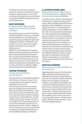 including city-wide buprenorphine
programs, naloxone overdose prevention
programs and emergency room-based
screening, brief intervention and referral
to treatment (SBIRT) programs for drug
and alcohol misuse.
MARY MCGEOWN
President and CEO, Massachusetts
Society for the Prevention of Cruelty
to Children
Mary McGeown has served as President
and CEO of MSPCC since 2012. Founded
in 1878, MSPCC has a proud history of
protecting and promoting the rights and
wellbeing of children and families and
provides services to more than 20,000
children and adults. Previously, Ms.
McGeown was
MSPCC’s Vice President for Programs
and has held key leadership positions for
the Commonwealth of Massachusetts.
She served as Chief of Staff to the Secre-
tary of Health and Human Services, the
Deputy Commissioner and the Chief of
Staff at the Department of Youth Services
as well as the Director of Public Affairs
for the Department of Mental Health.
JOANNE PETERSON
Founder, Executive Director,
Learn to Cope Inc.
Joanne Peterson is the Founder and Exec-
utive Director of Learn to Cope (LTC),
a non-profit peer-led support network
established in 2004. Ms.
Peterson’s journey started as a young
girl with siblings experiencing issues
with mental illness and addiction. Years
later, when she discovered that her own
son’s experimentation with prescription
drugs led to an opioid addiction, she felt
empowered to create change. Ms. Peter-
son designed LTC to spread messages of
prevention, education and advocacy to
individuals and their families. Today her
son is in long-term recovery and LTC has
22 chapters throughout Massachusetts
and an additional chapter in Florida.
A. KATHRYN POWER, MED
Regional Administrator, Region One for
the Substance Abuse and Mental Health
Services Administration (SAMHSA)
A. Kathryn Power, M.Ed., is the Regional
Administrator, Region One for the Sub-
stance Abuse and Mental Health Services
Administration (SAMHSA), an operat-
ing division of the U. S. Department of
Health and Human Services (DHHS). In
that role, she represents the Administra-
tor at the regional level in fulfilling the
agency’s mission of reducing the impact
of mental illness and substance abuse on
America’s communities. She provides
authoritative advice and assistance on
behavioral health policies and innova-
tions for use in the delivery and financing
of prevention, treatment and recovery
services, develops regional perspectives
on SAMHSA initiatives, and is a visible
advocate for individuals with mental
illnesses and substance use disorders
within the federal government and across
the region.
MARYLOU SUDDERS
Secretary, Executive Office of Health and
Human Services
Appointed as Secretary of the Executive
Office of Health and Human Services
(EOHHS) by Governor Charlie Baker in
January 2015, Marylou Sudders leads the
largest executive agency in state gov-
ernment, a $21 billion state budget with
22-thousand dedicated public servants,
and oversees critical services that touch
almost one in four residents of the Com-
monwealth. Professionally trained as a
social worker, Sudders has dedicated her
life to public service and to some of our
most vulnerable citizens. She has been a
public official, provider executive, advo-
cate and college professor.
 