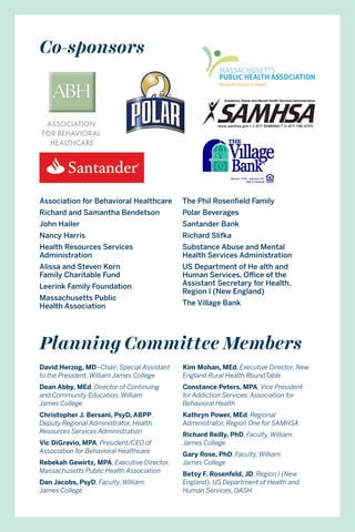 Co-sponsors
Planning Committee Members
Association for Behavioral Healthcare
Richard and Samantha Bendetson
John Hailer
Nancy Harris
Health Resources Services
Administration
Alissa and Steven Korn
Family Charitable Fund
Leerink Family Foundation
Massachusetts Public
Health Association
The Phil Rosenfield Family
Polar Beverages
Santander Bank
Richard Slifka
Substance Abuse and Mental
Health Services Administration
US Department of He alth and
Human Services, Office of the
Assistant Secretary for Health,
Region I (New England)	
The Village Bank
David Herzog, MD–Chair, Special Assistant
to the President, William James College
Dean Abby, MEd, Director of Continuing
and Community Education, William
James College
Christopher J. Bersani, PsyD, ABPP,
Deputy Regional Administrator, Health
Resources Services Administration
Vic DiGravio, MPA, President/CEO of
Association for Behavioral Healthcare
Rebekah Gewirtz, MPA, Executive Director,
Massachusetts Public Health Association
Dan Jacobs, PsyD, Faculty, William
James College
Kim Mohan, MEd, Executive Director, New
England Rural Health RoundTable
Constance Peters, MPA, Vice President
for Addiction Services, Association for
Behavioral Health
Kathryn Power, MEd, Regional
Administrator, Region One for SAMHSA
Richard Reilly, PhD, Faculty, William
James College
Gary Rose, PhD, Faculty, William
James College
Betsy F. Rosenfeld, JD, Region I (New
England), US Department of Health and
Human Services, OASH
 