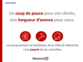 Un coup de pouce pour vos clients,
une longueur d’avance pour vous.
Les programmes en habitation de la Ville de Montréal,
c’est payant de les connaître.
 