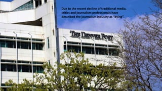 Due to the recent decline of traditional media,
critics and journalism professionals have
described the journalism industry as “dying”.
 