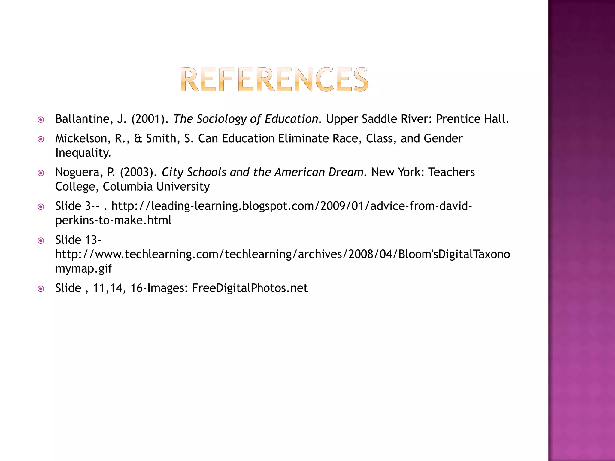    Ballantine, J. (2001). The Sociology of Education. Upper Saddle River: Prentice Hall.
   Mickelson, R., & Smith, S. Can Education Eliminate Race, Class, and Gender
    Inequality.
   Noguera, P. (2003). City Schools and the American Dream. New York: Teachers
    College, Columbia University
   Slide 3-- . http://leading-learning.blogspot.com/2009/01/advice-from-david-
    perkins-to-make.html
   Slide 13-
    http://www.techlearning.com/techlearning/archives/2008/04/Bloom'sDigitalTaxono
    mymap.gif
   Slide , 11,14, 16-Images: FreeDigitalPhotos.net
 