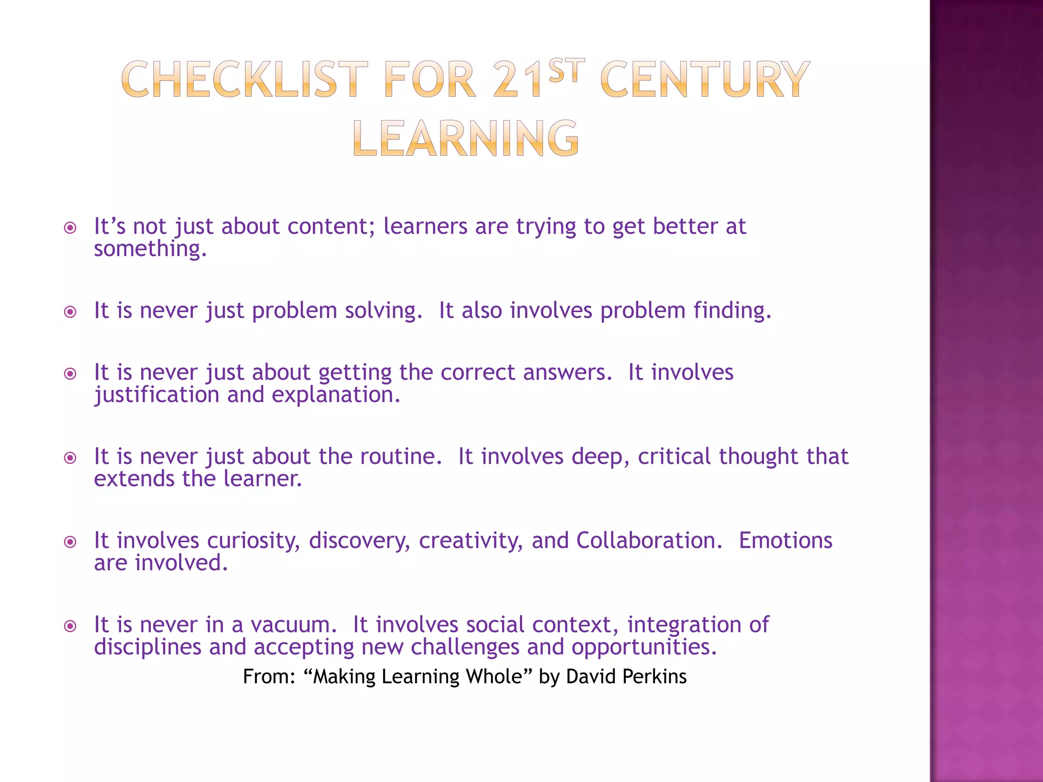    It’s not just about content; learners are trying to get better at
    something.

   It is never just problem solving. It also involves problem finding.

   It is never just about getting the correct answers. It involves
    justification and explanation.

   It is never just about the routine. It involves deep, critical thought that
    extends the learner.

   It involves curiosity, discovery, creativity, and Collaboration. Emotions
    are involved.

   It is never in a vacuum. It involves social context, integration of
    disciplines and accepting new challenges and opportunities.
                  From: “Making Learning Whole” by David Perkins
 