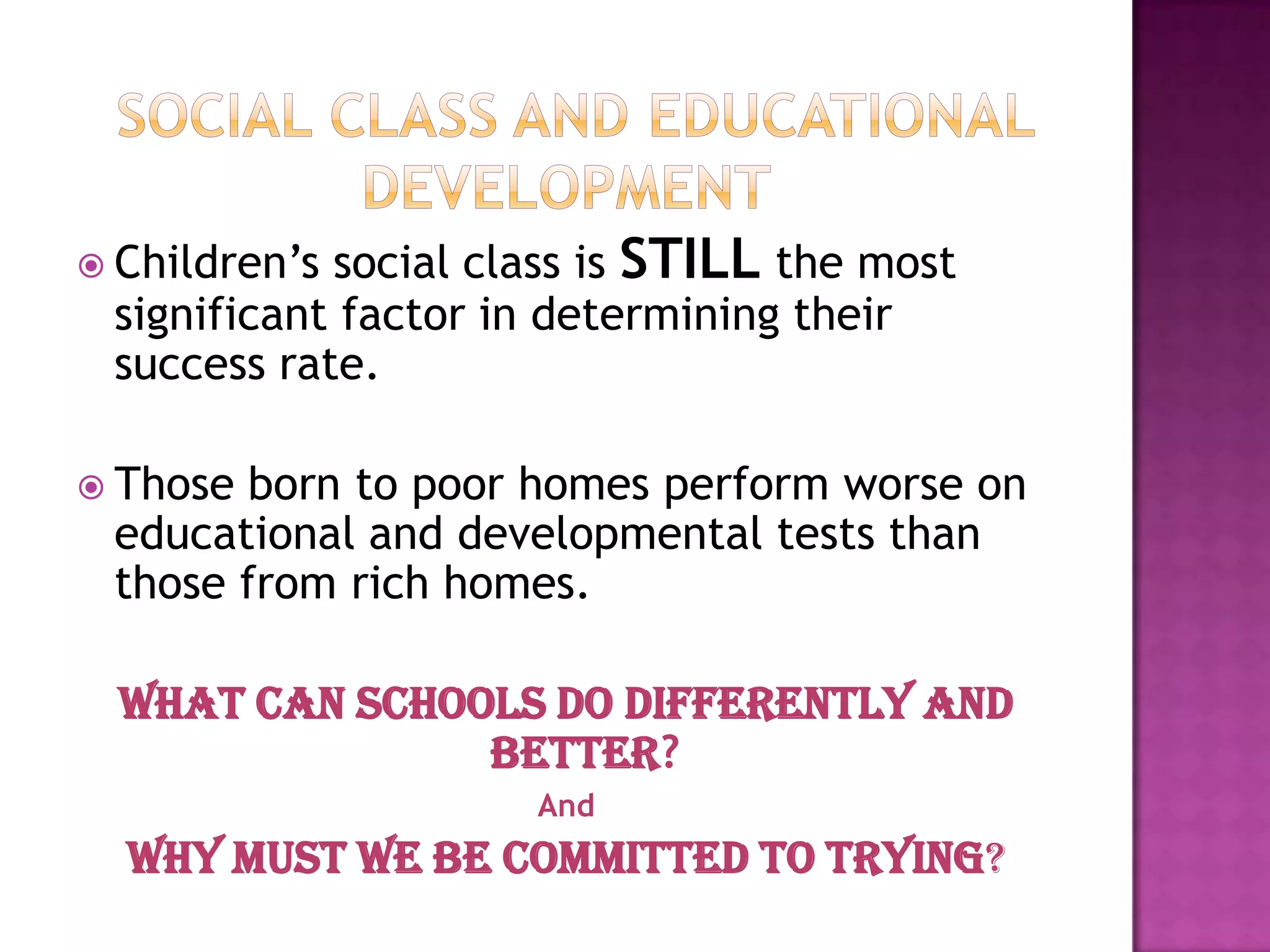  Children’ssocial class is STILL the most
 significant factor in determining their
 success rate.

 Thoseborn to poor homes perform worse on
 educational and developmental tests than
 those from rich homes.

  what can schools do differently and
                better?
                     And
  Why Must We Be Committed to Trying?
 