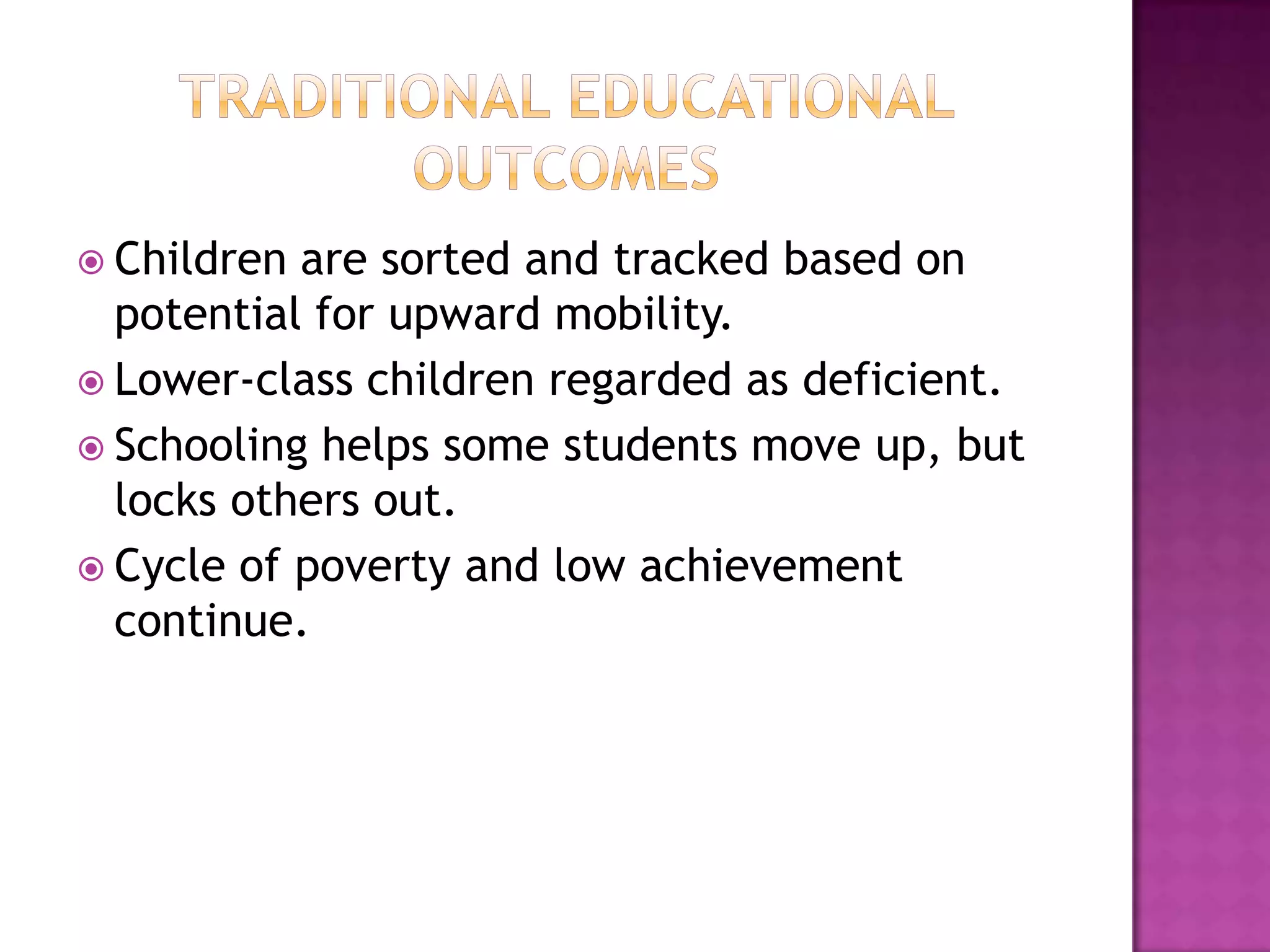  Children are sorted and tracked based on
  potential for upward mobility.
 Lower-class children regarded as deficient.
 Schooling helps some students move up, but
  locks others out.
 Cycle of poverty and low achievement
  continue.
 