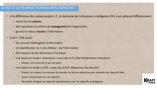 QU’EST-CE QU’UN PROJET BUSINESS INTELLIGENCE (BI) ?
• A la différence des autres projets I.T., le domaine de la Business Intelligence (B.I.) est adressé différemment
• centré sur les acteurs
• doit reproduire le schéma de management de l’organisation
• garanti le niveau d’accès à l’information
• La B.I. c’est aussi :
• Des sources hétérogènes d’information
• Un identification du « sens Métier » de l’information
• Des mesures et des dimensions d’analyses
• Une vision en mode « rétroviseur » avec des K.P.I. (Key Performance Indicators)
• Donner une vision de ce qui est passé
• Une vision en mode « G.P.S. » avec des O.K.R. (Objectives Key Results)
• Donner les moyens aux équipes de prendre les bonnes décisions pour atteindre les objectifs fixés
• Suivre l’avancement sur les objectifs
• Permettre d’aligner les objectifs opérationnels avec les objectifs stratégiques
 