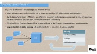 VOUS AVEZ DIT LEAN-AGILE ?
Vision
OK, nous avons lancé l’entreposage des données brutes
• Nous pouvons désormais travailler sur la vision, et les objectifs attendus par les utilisateurs.
• Sur la base d’une vision « Métier » les différents chantiers techniques nécessaires à la mise en œuvre de
ces fonctionnalités peuvent être lancés (ce sont les « Enablers »)
• C’est le rôle du Product Owner d’être responsable de la Backlog des enablers et des fonctionnalités
• La priorisation de cette backlog est un élément clé, et essentiel de valeur ajoutée
Puit de
données
Source 1
Source 2
Source 3
Backlog
Fonctionnalités
Enablers
Fonctionnalités
 