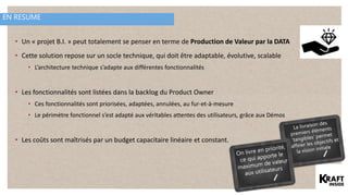 EN RESUME
• Un « projet B.I. » peut totalement se penser en terme de Production de Valeur par la DATA
• Cette solution repose sur un socle technique, qui doit être adaptable, évolutive, scalable
• L’architecture technique s’adapte aux différentes fonctionnalités
• Les fonctionnalités sont listées dans la backlog du Product Owner
• Ces fonctionnalités sont priorisées, adaptées, annulées, au fur-et-à-mesure
• Le périmètre fonctionnel s’est adapté aux véritables attentes des utilisateurs, grâce aux Démos
• Les coûts sont maîtrisés par un budget capacitaire linéaire et constant.
 