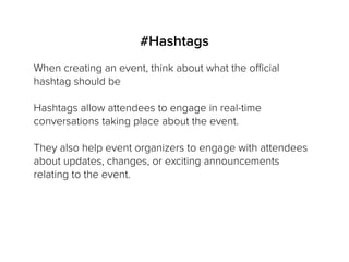#Hashtags
When creating an event, think about what the official
hashtag should be
Hashtags allow attendees to engage in real-time
conversations taking place about the event.
They also help event organizers to engage with attendees
about updates, changes, or exciting announcements
relating to the event.