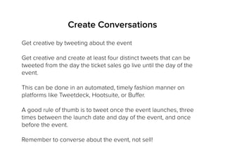 Get creative by tweeting about the event
Get creative and create at least four distinct tweets that can be
tweeted from the day the ticket sales go live until the day of the
event.
This can be done in an automated, timely fashion manner on
platforms like Tweetdeck, Hootsuite, or Buffer.
A good rule of thumb is to tweet once the event launches, three
times between the launch date and day of the event, and once
before the event.
Remember to converse about the event, not sell!
Create Conversations