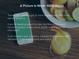 Tweets with graphics get 2x more engagement than those
without graphics
If you’re tweeting about the date and time of the event,
include a graphic of the events poster outlining further
information.
It can broaden your audience, increase engagement, and
ultimately create buzz around your event.
A Picture is Worth 1000 Words