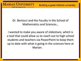 Dr. Bertocci and the Faculty in the School of Mathematics and Sciences… I wanted to make you aware of slideshare, which is a tool that could allow us to reach out to high school students and teachers via PowerPoint to keep them up to date with what is going in the sciences here at Marian. 