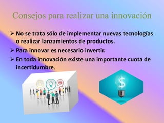 Consejos para realizar una innovación
 No se trata sólo de implementar nuevas tecnologías
o realizar lanzamientos de productos.
 Para innovar es necesario invertir.
 En toda innovación existe una importante cuota de
incertidumbre.
 