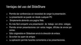 Ventajas del uso del SlideShare
 Permite dar conferencias sin necesidad de cargar la presentación.
 La presentación se puede ver desde cualquier PC
 Simplemente abriendo una pagina Web.
 Es más fácil compartir una presentación de trabajo con otros colegas.
 Permite enviar presentaciones con varios megas, difíciles de enviar por
correo.
 Sólo colgándola en Slideshare envía la dirección de enlace.
 Se evitan los spam de amigos
 La aplicación permite hacerles comentarios a las presentaciones.
 