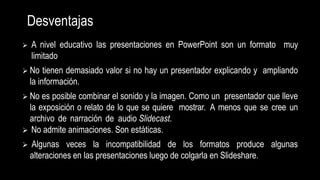 Desventajas
 A nivel educativo las presentaciones en PowerPoint son un formato muy
limitado
 No tienen demasiado valor si no hay un presentador explicando y ampliando
la información.
 No es posible combinar el sonido y la imagen. Como un presentador que lleve
la exposición o relato de lo que se quiere mostrar. A menos que se cree un
archivo de narración de audio Slidecast.
 No admite animaciones. Son estáticas.
 Algunas veces la incompatibilidad de los formatos produce algunas
alteraciones en las presentaciones luego de colgarla en Slideshare.
 