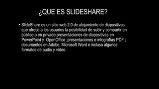¿QUE ES SLIDESHARE?
• SlideShare es un sitio web 2.0 de alojamiento de diapositivas
que ofrece a los usuarios la posibilidad de subir y compartir en
público o en privado presentaciones de diapositivas en
PowerPoint y OpenOffice ,presentaciones e infografías PDF ;
documentos en Adobe, Microsoft Word e incluso algunos
formatos de audio y vídeo.
 