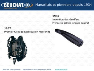 Marseillais et pionniers depuis 1934


                                                                 1986
                                                                 Invention des Goldfins
                                                                 Premières palmes longues Beuchat

 1987
 Premier Gilet de Stablisation Masterlift




Beuchat International |   Marseillais et pionniers depuis 1934   |   www.beuchat.fr
 