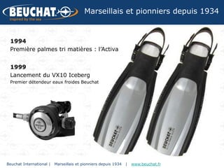 Marseillais et pionniers depuis 1934


 1994
 Première palmes tri matières : l’Activa


 1999
 Lancement du VX10 Iceberg
 Premier détendeur eaux froides Beuchat




Beuchat International |   Marseillais et pionniers depuis 1934   |   www.beuchat.fr
 
