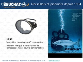 Marseillais et pionniers depuis 1934




     1958
     Invention du masque Compensator
      Premier masque à vitre inclinée et
      embossage nasal pour la compensation




Beuchat International |   Marseillais et pionniers depuis 1934   |   www.beuchat.fr
 