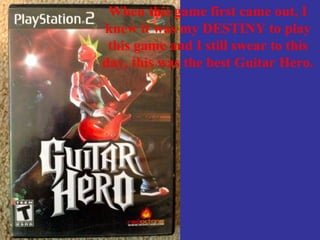 When this game first came out, I
knew it was my DESTINY to play
this game and I still swear to this
day, this was the best Guitar Hero.
 