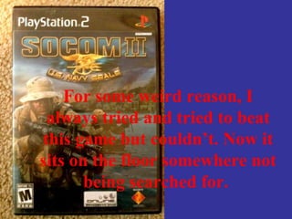 For some weird reason, I
always tried and tried to beat
this game but couldn’t. Now it
sits on the floor somewhere not
being searched for.
 