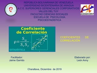 REPÚBLICA BOLIVARIANA DE VENEZUELA
UNIVERSIDAD BICENTENARIA DE ARAGUA
A.C E. SUPERIORES GERENCIALES CORPORATIVOS
VALLES DEL TUY
FACULTAD CIENCIAS SOCIALES
ESCUELA DE PSICOLOGÍA
PSICOESTADÍSTICA
Facilitador:
Jaime Garrido
Elaborado por:
León Anny
Charallave, Diciembre de 2019
COEFICIENTES DE
CORRELACIÓN
 