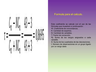 Formula para el calculo.
Este coeficiente se calcula con el uso de las
fórmulas que muestran a continuación:
W: Coeficiente de concordancia.
K: Cantidad de expertos.
N: Cantidad de variables.
T: Factor de corrección.
Rj: Suma de los rangos asignados a cada
variable.
S: Suma de los cuadrados de las desviaciones.
t: Número de observaciones en un grupo ligado
por un rango dado
 