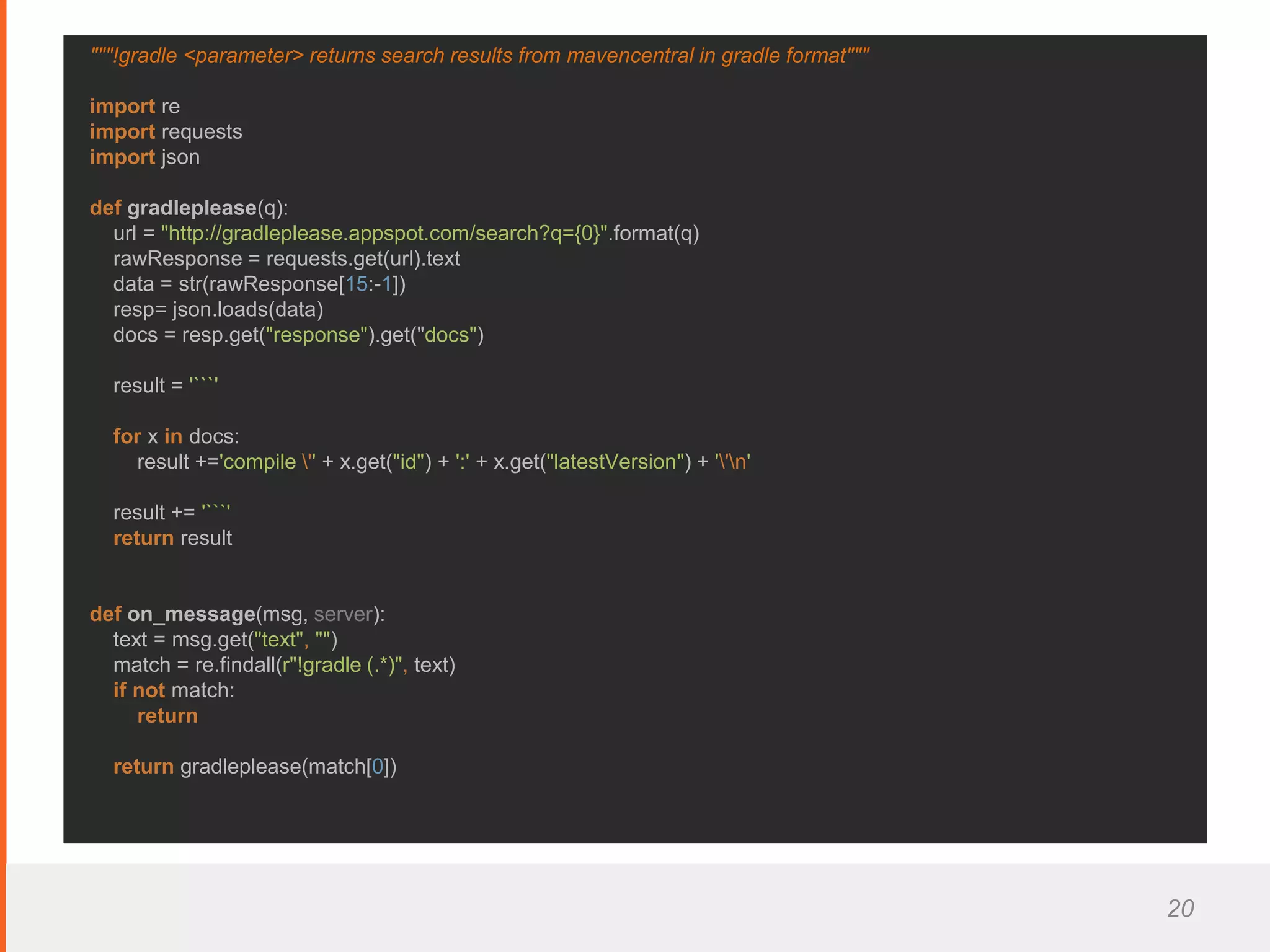 20
"""!gradle <parameter> returns search results from mavencentral in gradle format"""
import re
import requests
import json
def gradleplease(q):
url = "http://gradleplease.appspot.com/search?q={0}".format(q)
rawResponse = requests.get(url).text
data = str(rawResponse[15:-1])
resp= json.loads(data)
docs = resp.get("response").get("docs")
result = '```'
for x in docs:
result +='compile '' + x.get("id") + ':' + x.get("latestVersion") + ''n'
result += '```'
return result
def on_message(msg, server):
text = msg.get("text", "")
match = re.findall(r"!gradle (.*)", text)
if not match:
return
return gradleplease(match[0])
 
