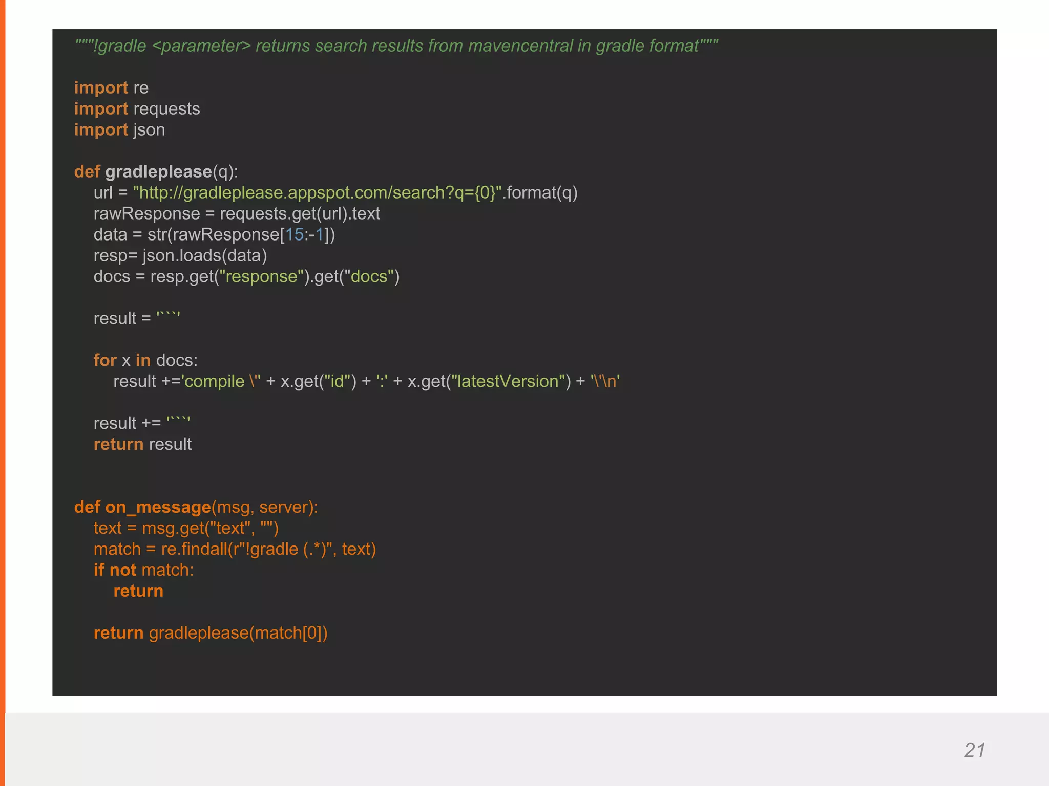 21
"""!gradle <parameter> returns search results from mavencentral in gradle format"""
import re
import requests
import json
def gradleplease(q):
url = "http://gradleplease.appspot.com/search?q={0}".format(q)
rawResponse = requests.get(url).text
data = str(rawResponse[15:-1])
resp= json.loads(data)
docs = resp.get("response").get("docs")
result = '```'
for x in docs:
result +='compile '' + x.get("id") + ':' + x.get("latestVersion") + ''n'
result += '```'
return result
def on_message(msg, server):
text = msg.get("text", "")
match = re.findall(r"!gradle (.*)", text)
if not match:
return
return gradleplease(match[0])
 