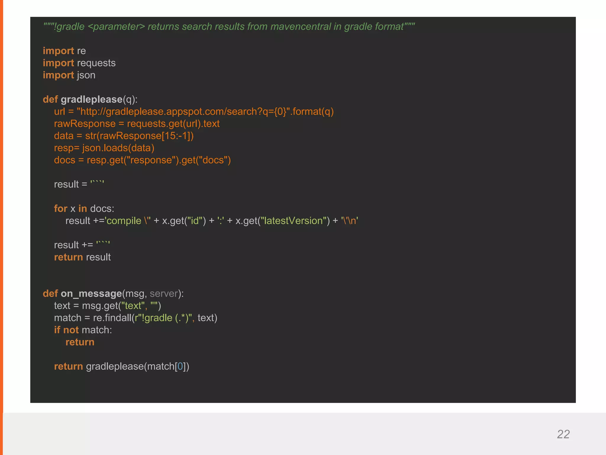 22
"""!gradle <parameter> returns search results from mavencentral in gradle format"""
import re
import requests
import json
def gradleplease(q):
url = "http://gradleplease.appspot.com/search?q={0}".format(q)
rawResponse = requests.get(url).text
data = str(rawResponse[15:-1])
resp= json.loads(data)
docs = resp.get("response").get("docs")
result = '```'
for x in docs:
result +='compile '' + x.get("id") + ':' + x.get("latestVersion") + ''n'
result += '```'
return result
def on_message(msg, server):
text = msg.get("text", "")
match = re.findall(r"!gradle (.*)", text)
if not match:
return
return gradleplease(match[0])
 