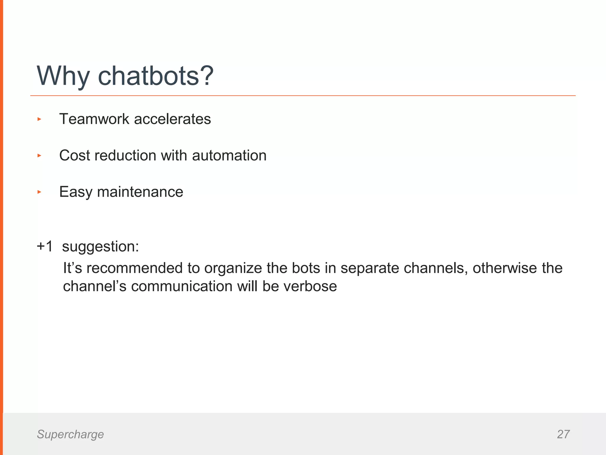 Why chatbots?
‣ Teamwork accelerates
‣ Cost reduction with automation
‣ Easy maintenance
+1 suggestion:
It’s recommended to organize the bots in separate channels, otherwise the
channel’s communication will be verbose
Supercharge 27
 