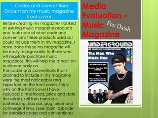 Codes and conventions
throughout my music magazine
Media
Evaluation –
Music
Magazine
1. Codes and conventions
Evident on my music magazine
front cover
Before creating my magazine I looked
at existing music magazine products
and took note of what code and
conventions these products used so I
could include them in my magazine. I
have done this so my magazine will
be easily recognisable to those who
will regularly purchase music
magazines, this will help me attract an
audience early on.
The codes and conventions that I
planned to include in my magazine
were the most noticeable and
important on the front cover, this is
why on the front cover I have
included a masthead, price and date,
the splash, sell lines barcode,
subheading, box out, pug, price and
convergent links. (See main task slide
for detailed codes and conventions)
 