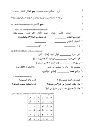 VII. Make “‫اﻝﺴﺎﻝم‬ ‫اﻝﻤذﻜر‬ ‫ﺠﻤﻊ‬” for these words: ‫ئ‬‫ﻗﺎر‬-‫ﺠﺎﻝس‬
3
VIII. Make “‫اﻝﺴﺎﻝم‬ ‫اﻝﻤؤﻨث‬ ‫ﺠﻤﻊ‬” for these words: ‫ﻤؤﻤﻨﺔ‬-‫ﺤﺎﻓظﺔ‬
3
IX. Write three examples of ‫ﻜﺴﻴر‬ّ‫اﻝﺘ‬ ‫:ﺠﻤﻊ‬
6
X. Choose the correct answer from the brackets:
{ ‫ﺴﺎﻋﺔ‬–‫ﺠﺔ‬ّ‫ﻼ‬‫ﺜ‬–‫ﻏ‬ّ‫ﺴ‬‫ﺎﻝﺔ‬–‫اﻷر‬ ‫اﺼﻐر‬‫ﻗ‬‫ﺎم‬–‫اﻝﻤدن‬ ‫اﻜﺒر‬–ً‫ﺎ‬‫ﺨﻠﻘ‬ ‫اﺤﺴﻨﻬم‬ }
5
٤‫اﻝﻤﺸروﺒﺎت‬‫و‬ ‫ﻻت‬‫اﻝﻤﺄﻜو‬ ‫ﻓﻴﻬﺎ‬ ‫ﺘﺤﻔظ‬ .
_________
٥_________ ‫ﻤﻤﺒﺎي‬ .
١_________ ‫اﻝوﻗت‬ ‫ﺒﻬﺎ‬ ‫ﻨﻌرف‬ .
٢‫ﻝﺘﻨظ‬ .‫ﻴ‬_________ ‫اﻝﻤﻼﺒس‬ ‫ف‬
٣_________ ‫اﺤد‬‫و‬ .
XI. Fill in the blanks with correct answer: 5
١.‫ﺘﺎ‬‫ر‬‫ﺒﻬﺎ‬ ‫ﻨﻬر‬‫)اطول‬ .‫ﻻ‬‫ﻜﻴر‬ ‫اﻨﻬﺎر‬ _________(‫اﻜﺒر‬
٢‫ﺴﺎ‬ّ‫اﻝر‬ ‫ﻤن‬ _________ ‫ﻴد‬‫ر‬‫اﻝﺒ‬ ‫ﺴﺎﻋﻰ‬ ‫أ‬‫ر‬‫ﻗ‬ .‫ﻝ‬‫ان‬‫و‬‫)ﻋﻨ‬ .‫ﺔ‬(‫ة‬‫ر‬‫اﺴ‬
٣‫اﻝﺒﺸر‬ ‫ا‬‫و‬‫)اﺒ‬ ._________ ‫اﷲ‬ ‫رﺴول‬ .(‫اﻝﺨﻼﺌق‬ ‫اﻓﻀل‬
٤‫ﺤ‬ .‫ﺼ‬‫ﻠ‬‫ت‬‫ﺼ‬ ‫ﻤن‬ ‫رﺴﺎﻝﺔ‬ ‫ﻋﻠﻰ‬‫د‬‫ﺴﺎﻝﺔ‬ّ‫)اﻝر‬ ._________ ‫ﻴد‬‫ر‬‫اﻝﺒ‬ ‫ﻓﻰ‬ ‫ﻴﻘﻰ‬(‫اﻹﻝﻜﺘروﻨﻲ‬
٦‫اﻤﺞ‬‫ر‬‫)ﺒ‬ ._________ ‫ﺠﻤﻌﻪ‬ ‫ﻨﺎﻤﺞ‬‫ر‬‫ﺒ‬ .‫ﻨ‬‫ر‬‫ﺒ‬(‫ﺎﻤﻴﺞ‬
XII. Answer the following: 10
٤‫اﻝﺤﺎﺴوب؟‬ ‫اﺌد‬‫و‬‫ﻓ‬ ‫ﻤﺎ‬ .
٥.‫ﻝﻠﺼدﻴق‬ ‫ﺼﻌب‬ ‫وظﻴﻔﺔ‬ ّ‫اي‬‫؟‬
١.‫ﻴﻘ‬ ‫اﺤﻤد‬ ‫ﻜﺎن‬ ‫ﻜﻴف‬‫ﻀ‬‫وﻗﺘﻪ؟‬ ‫ﻰ‬
٢‫ﺼدﻴﻘﻪ؟‬ ‫ﻤن‬ ‫ﻻ‬‫ﻜﻴر‬ ‫ﻤن‬ ‫اﻝﺼدﻴق‬ ‫ﻴطﻠب‬ ‫ﻤﺎذا‬ .
٣‫ﻻ؟‬‫ﻜﻴر‬ ‫ﻤن‬ ‫ة‬‫ر‬‫ﺼو‬ ‫اى‬‫ر‬ ‫ﻤﺎ‬ ‫ﻋﻨد‬ ‫ﺼدﻴق‬ ‫ﻗﺎل‬ ‫ﻤﺎذا‬ .
XIII. Find and write seven professions from this jumble: 7
‫س‬ ‫ر‬ ‫د‬ ‫م‬ ‫ن‬ ‫ط‬
‫ل‬ ‫م‬ ‫ﻋﺎ‬ ‫و‬ ‫م‬ ‫ب‬
‫ا‬ ‫م‬ ‫غ‬ ‫ل‬ ‫ه‬ ‫ي‬
‫ن‬ ‫ق‬ ‫س‬ ‫ﺘﺎ‬ ‫ن‬ ‫ب‬
‫ه‬ ّ‫ر‬ ‫ا‬ّ‫و‬ ‫ج‬ ‫د‬ ‫ة‬
‫ي‬ ‫ر‬ ‫ق‬ ‫ر‬ ‫س‬ ‫م‬
 