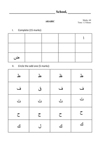 __________________________ School, _____________
ARABIC
Marks: 60
Time: 1.5 Hours
I. Complete (15 marks):
‫ا‬
‫ض‬
II. Circle the odd one (5 marks):
‫ط‬ ‫ط‬ ‫ظ‬ ‫ط‬
‫ف‬ ‫ق‬ ‫ف‬ ‫ف‬
‫ت‬ ‫ت‬ ‫ث‬ ‫ت‬
‫ح‬ ‫ج‬ ‫ح‬ ‫ح‬
‫ك‬ ‫ل‬ ‫ك‬ ‫ك‬
 