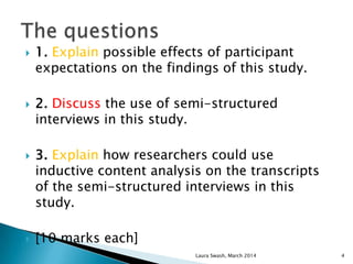  1. Explain possible effects of participant
expectations on the findings of this study.
 2. Discuss the use of semi-structured
interviews in this study.
 3. Explain how researchers could use
inductive content analysis on the transcripts
of the semi-structured interviews in this
study.
 [10 marks each]
Laura Swash, March 2014 4
 