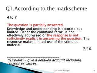 4 to 7
The question is partially answered.
Knowledge and understanding is accurate but
limited. Either the command term* is not
effectively addressed or the response is not
sufficiently explicit in answering the question. The
response makes limited use of the stimulus
material.
7/10
_______________________________
*“Explain” - give a detailed account including
reasons or causes.
Laura Swash, March 2014 6
 
