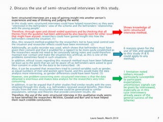 Semi-structured interviews are a way of gaining insight into another person’s
experiences and way of thinking and judging the world.
In this study semi-structured interviews could have helped researchers as they were
“interested in the befrienders’ view of the scheme and the befrienders’ relationship
with the young people”.
Therefore, through open and closed-ended questions and by checking that all
themes from the guidelist had been addressed by also leaving room for other issues
that might have araised. researchers could have gained insight into how the
befrienders viewed the situation. (1)
Also, this research method enabled for the researchers not to have total control over
the situation and researcher effects could have been minimised. (2)
Additionally, an audio recorder was used, which shows that befrienders must have
given their consent and that it enabled for a rapport to be more easily established as
the researchers would not need to be constantly taking notes and could therefore
maintain eye-contact and make the situation less artificial, as this is one of the
problems sometimes faced in such situations. (3)
In addition, ethical issues regarding this research method must have been followed
(at least up to the point that we can be aware of) as befrienders were asked to give
their consent in order for the data to be transcribed. (4)
Also, it can be assumed that researchers tried to control variables such as gender,
as equal numbers of men and women were found, and this would make the data
analysis more interesting, as gender differences could have been found. (5)
However, one problem concerning semi-structured interviews is that the data
obtained is enormous and makes data analysis for the researchers very time-
consuming.
In addition, it can be argued that if other studies find similar results with the ones
obtained through this study, e.g. befrienders received several benefits, then these
results from the semi-structured interview could be generalised to similar
populations, settings and theories that provide consistent results. (6)
Therefore, the use of the semi-structured interview in this qualitative study seems
to have benefited the researchers McVittie, Goodall and Barr and to have helped
them reach credible conclusions.
Shows knowledge of
semi-structured
interview method.
6 reasons given for the
use of SSIs and applied
to this study (4 & 6
could apply to any
method).
1 limitation noted
(others missed-
particularly susceptible
to participant
expectations,
unconscious signals can
be given by interviewed,
especially as in this
case interviewers
already aware of the
general success of the
scheme)
Laura Swash, March 2014 7
 