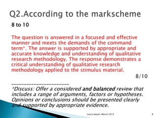 8 to 10
The question is answered in a focused and effective
manner and meets the demands of the command
term*. The answer is supported by appropriate and
accurate knowledge and understanding of qualitative
research methodology. The response demonstrates a
critical understanding of qualitative research
methodology applied to the stimulus material.
8/10
_______________________
*Discuss: Offer a considered and balanced review that
includes a range of arguments, factors or hypotheses.
Opinions or conclusions should be presented clearly
and supported by appropriate evidence.
Laura Swash, March 2014 8
 