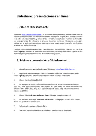 Slideshare: presentaciones en línea

    1.   ¿Qué es Slideshare.net?

Slideshare (http://www.Slideshare.net) es un servicio de alojamiento y publicación en línea de
presentaciones realizadas con herramientas como Powerpoint u OpenOffice. Puedes utilizarlo
para subir tus presentaciones y compartirlas. También puedes buscar y utilizar las realizadas
por otras personas. En este curso se propone Slideshare como una interesante opción para
publicar en la web nuestras propias presentaciones y luego poder integrarlas en el código
HTML de una página de tu blog.

Conviene registrarse previamente para crear tu cuenta en Slideshare. Para ello haz clic en el
enlace Signup y completa el formulario indicando email, usuario y contraseña. A partir de ese
momento ya dispones de credenciales de identificación y acceso.


    2. Subir una presentación a Slideshare.net

1        Abre el navegador y visita la página de Slideshare: http://www.Slideshare.net

2       registrarse previamente para crear tu cuenta en Slideshare. Para ello haz clic en el
enlace Signup y completa el formulario indicando email, usuario y contraseña.

3        Clic en el enlace Upload (Subir).

4        En la página se muestra información sobre el tipo de archivos que se pueden subir:
.ppt, .pps, .pptx, .ppsx (Powerpoint), .odp (Impress de OpenOffice), .pdf o bien documentos de
Office 97-2003-2007 (.doc, .rtf y .xls) u OpenOffice (.odt, .ods u .pdf). Actualmente el límite
máximo es 100 MB.

5        Clic en el botón Browse and select files … (Navegar y elegir archivos …).

6      En el cuadro de diálogo Seleccione los archivos … navega para situarte en la carpeta
donde has guardado tu presentación.

7        Selecciónalo y pulsa en el botón Abrir.

8        Tras unos segundos de espera se subirá esta presentación en Slideshare.
 