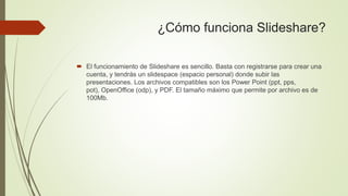 ¿Cómo funciona Slideshare?
 El funcionamiento de Slideshare es sencillo. Basta con registrarse para crear una
cuenta, y tendrás un slidespace (espacio personal) donde subir las
presentaciones. Los archivos compatibles son los Power Point (ppt, pps,
pot), OpenOffice (odp), y PDF. El tamaño máximo que permite por archivo es de
100Mb.
 