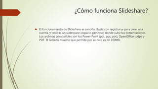 ¿Cómo funciona Slideshare?
 El funcionamiento de Slideshare es sencillo. Basta con registrarse para crear una
cuenta, y tendrás un slidespace (espacio personal) donde subir las presentaciones.
Los archivos compatibles son los Power Point (ppt, pps, pot), OpenOffice (odp), y
PDF. El tamaño máximo que permite por archivo es de 100Mb.
 