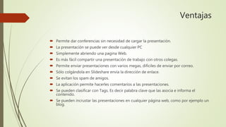 Ventajas
 Permite dar conferencias sin necesidad de cargar la presentación.
 La presentación se puede ver desde cualquier PC
 Simplemente abriendo una pagina Web.
 Es más fácil compartir una presentación de trabajo con otros colegas.
 Permite enviar presentaciones con varios megas, difíciles de enviar por correo.
 Sólo colgándola en Slideshare envía la dirección de enlace.
 Se evitan los spam de amigos.
 La aplicación permite hacerles comentarios a las presentaciones.
 Se pueden clasificar con Tags. Es decir palabra clave que las asocia e informa el
contenido.
 Se pueden incrustar las presentaciones en cualquier página web, como por ejemplo un
blog.
 