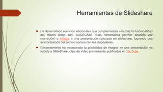 Herramientas de Slideshare
 Ha desarrollado servicios adicionales que complementan aún más la funcionalidad
del mismo como son: SLIDECAST. Esta herramienta permite añadirle voz
(narración) o música a una presentación colocada en slideshare, logrando una
sincronización del archivo sonoro con las dispositivas.
 Recientemente ha incorporado la posibilidad de integrar en una presentación ya
subida a SlideShare, clips de vídeo previamente publicados en YouTube.
 