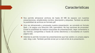 Características
 Nos permite almacenar archivos de hasta 20 MB de espacio con nuestras
presentaciones, añadiéndoles nombre, descripción y etiquetas. También se admite
la posibilidad de archivos en formato pdf.
 Una vez almacenada y procesada nuestra presentación, se convierte en formato
flash, y le asigna una dirección URL (permalink). No hay opciones de privacidad.
Existe la posibilidad de realizar búsquedas de presentaciones, dejar comentarios a
las mismas, compartirlas a través de correo electrónico o incrustarlas en nuestra
página web.
 Además te permite incrustar las presentaciones que has subido a tu propia página
web, blog o wiki. También permite enviar por e-mail el link de la presentación.
 