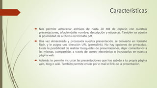 Características
 Nos permite almacenar archivos de hasta 20 MB de espacio con nuestras
presentaciones, añadiéndoles nombre, descripción y etiquetas. También se admite
la posibilidad de archivos en formato pdf.
 Una vez almacenada y procesada nuestra presentación, se convierte en formato
flash, y le asigna una dirección URL (permalink). No hay opciones de privacidad.
Existe la posibilidad de realizar búsquedas de presentaciones, dejar comentarios a
las mismas, compartirlas a través de correo electrónico o incrustarlas en nuestra
página web.
 Además te permite incrustar las presentaciones que has subido a tu propia página
web, blog o wiki. También permite enviar por e-mail el link de la presentación.
 