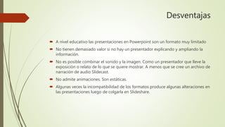 Desventajas
 A nivel educativo las presentaciones en Powerpoint son un formato muy limitado
 No tienen demasiado valor si no hay un presentador explicando y ampliando la
información.
 No es posible combinar el sonido y la imagen. Como un presentador que lleve la
exposición o relato de lo que se quiere mostrar. A menos que se cree un archivo de
narración de audio Slidecast.
 No admite animaciones. Son estáticas.
 Algunas veces la incompatibilidad de los formatos produce algunas alteraciones en
las presentaciones luego de colgarla en Slideshare.
 