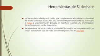 Herramientas de Slideshare
 Ha desarrollado servicios adicionales que complementan aún más la funcionalidad
del mismo como son: SLIDECAST. Esta herramienta permite añadirle voz (narración)
o música a una presentación colocada en slideshare, logrando una sincronización
del archivo sonoro con las dispositivas.
 Recientemente ha incorporado la posibilidad de integrar en una presentación ya
subida a SlideShare, clips de vídeo previamente publicados en YouTube.
 