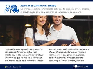 Servicio al cliente y en campo
La unificación de la información sobre cada cliente permite mejorar
el servicio que se le da y mejorar su experiencia de compra.
Como todos tus empleados tienen acceso
a la misma información sobre cada
cliente, es posible que realicen un trabajo
colaborativo que resulte en la resolución
más rápida de las necesidades del cliente.
Automatizar citas de mantenimiento técnico,
ofrecer al personal información completa
sobre el cliente que ganar su confianza,
detectar cuando su producto requiera
atención y actuar de manera proactiva.
 