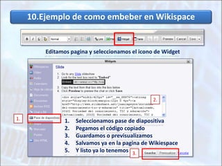 10.Ejemplo de como embeber en Wikispace
Editamos pagina y seleccionamos el icono de Widget
1. Seleccionamos pase de diapositiva
2. Pegamos el código copiado
3. Guardamos o previsualizamos
4. Salvamos ya en la pagina de Wikiespace
5. Y listo ya lo tenemos
2.
1.
3.
 