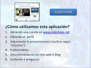 ¿Cómo utilizamos esta aplicación?
1. Abriendo una cuenta en www.slideshare.net
2. Editando el perfil
3. Adjuntando la presentaciones (clasificar según
“etiquetas”)
4. Publicándolas
5. Difundiéndolas en un sitio web o blog
6. Invitando a amigos/as
 